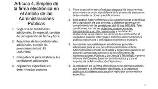 Artículo 4. Empleo de
la firma electrónica en
el ámbito de las
Administraciones
Públicas
1. Exigencia de condiciones
adicionales. En especial, servicio
de consignación de fecha y hora.
2. Requisitos de las condicionales
adicionales, cumplir las
previsiones del art. 45
LRJAPYPAC
3. Competencia para establecer las
condiciones adicionales
4. Regímenes específicos en
determinados sectores

1. Tiene especial interés el sellado temporal de documentos,
este interés se debe al problema de la prueba de tiempo en
determinadas acciones y notificaciones.
2. Solo podrán hacer referencia a las características específicas
de la aplicación de que se trate, y, deberán garantizar el
cumplimiento de las previsiones del 45 Ley 30/1992. Tales
condiciones han de ser objetivas, proporcionadas,
transparentes y no discriminatorias y no deberán
obstaculizar la prestación de servicios de certificación al
ciudadano cuando intervengan distintas administraciones
públicas nacionales o del espacio económico europeo.
3. Las normas que establezcan condiciones generales
adicionales para el uso de la firma electrónica ante la
Administración General del Estado y organismos públicos se
dictarán a propuesta conjunta de los Ministerios de
Administraciones Públicas y de Ciencia y Tecnología y previo
informe del Consejo Superior de Informática y para el
impulso de la Administración Electrónica.
4. La utilización de la firma electrónica en las comunicaciones
que afecten a la información clasificada, a la seguridad
pública o a la defensa nacional se regirá por su normativa
específica.

11

 