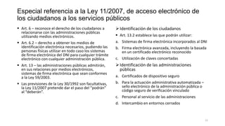 Especial referencia a la Ley 11/2007, de acceso electrónico de
los ciudadanos a los servicios públicos
 Art. 6 – reconoce el derecho de los ciudadanos a
relacionarse con las administraciones públicas
utilizando medios electrónicos.

 Identificación de los ciudadanos

 Art. 6.2 – derecho a obtener los medios de
identificación electrónica necesarios, pudiendo las
personas físicas utilizar en todo caso los sistemas
de firma electrónica del DNI para cualquier trámite
electrónico con cualquier administración pública.

a. Sistemas de firma electrónica incorporados al DNI

 Art. 13 – las administraciones públicas admitirán,
en sus relaciones por medios electrónicos,
sistemas de firma electrónica que sean conformes
a la Ley 59/2003.

 Identificación de las administraciones
públicas

 Las previsiones de la Ley 30/1992 son facultativas,
la Ley 11/2007 pretende dar el paso del “podrán”
al “deberán”.

b. Para la actuación administrativa automatizada –
sello electrónico de la administración pública o
código seguro de verificación vinculado

 Art. 13.2 establece las que podrán utilizar:
b. Firma electrónica avanzada, incluyendo la basada
en un certificado electrónico reconocido
c. Utilización de claves concertadas

a. Certificados de dispositivo seguro

c. Personal al servicio de las administraciones

d. Intercambio en entornos cerrados

12

 
