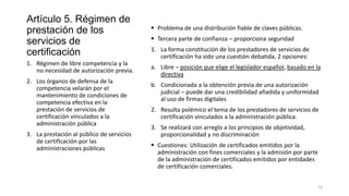 Artículo 5. Régimen de
prestación de los
servicios de
certificación
1. Régimen de libre competencia y la
no necesidad de autorización previa.
2. Los órganos de defensa de la
competencia velarán por el
mantenimiento de condiciones de
competencia efectiva en la
prestación de servicios de
certificación vinculados a la
administración pública
3. La prestación al público de servicios
de certificación por las
administraciones públicas

 Problema de una distribución fiable de claves públicas.
 Tercera parte de confianza – proporciona seguridad
1. La forma constitución de los prestadores de servicios de
certificación ha sido una cuestión debatida, 2 opciones:
a. Libre – posición que elige el legislador español, basado en la
directiva
b. Condicionada a la obtención previa de una autorización
judicial – puede dar una credibilidad añadida y uniformidad
al uso de firmas digitales
2. Resulta polémico el tema de los prestadores de servicios de
certificación vinculados a la administración pública.
3. Se realizará con arreglo a los principios de objetividad,
proporcionalidad y no discriminación
 Cuestiones: Utilización de certificados emitidos por la
administración con fines comerciales y la admisión por parte
de la administración de certificados emitidos por entidades
de certificación comerciales.
13

 