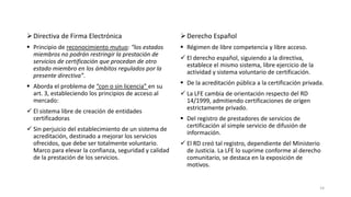  Directiva de Firma Electrónica

 Derecho Español

 Principio de reconocimiento mutuo: “los estados
miembros no podrán restringir la prestación de
servicios de certificación que procedan de otro
estado miembro en los ámbitos regulados por la
presente directiva”.

 Régimen de libre competencia y libre acceso.

 Aborda el problema de “con o sin licencia” en su
art. 3, estableciendo los principios de acceso al
mercado:
 El sistema libre de creación de entidades
certificadoras
 Sin perjuicio del establecimiento de un sistema de
acreditación, destinado a mejorar los servicios
ofrecidos, que debe ser totalmente voluntario.
Marco para elevar la confianza, seguridad y calidad
de la prestación de los servicios.

 El derecho español, siguiendo a la directiva,
establece el mismo sistema, libre ejercicio de la
actividad y sistema voluntario de certificación.
 De la acreditación pública a la certificación privada.
 La LFE cambia de orientación respecto del RD
14/1999, admitiendo certificaciones de origen
estrictamente privado.
 Del registro de prestadores de servicios de
certificación al simple servicio de difusión de
información.

 El RD creó tal registro, dependiente del Ministerio
de Justicia. La LFE lo suprime conforme al derecho
comunitario, se destaca en la exposición de
motivos.

14

 