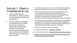 Artículo 1. Objeto y
Finalidad de la Ley
1.

2.

Esta ley regula la firma
electrónica, su eficacia jurídica
y la prestación de servicios de
certificación.
Las disposiciones contenidas
en la presente ley no alteran
las normas relativas a la
celebración, formalización,
validez y eficacia de los
contratos y cualesquiera otros
actos jurídicos ni las relativas a
los documentos en que unos y
otros consten.

• Coincide básicamente con el art. 1 RD 14/1999 (antecedente
legislativo en España) y el 1 de la Directiva Comunitaria.
• La firma electrónica como elemento de seguridad de las
comunicaciones electrónicas, capaz de permitir una
comprobación de la procedencia y de la integridad de los
mensajes intercambiados a través de redes de
telecomunicaciones, ofreciendo bases para evitar el repudio.
• Los sujetos que hacen posible su empleo son los prestadores
de servicios de certificación, para ello expiden certificados
electrónicos, que relacionan los documentos electrónicos con
la identidad personal del usuario del certificado.
• Referencia a algunas normas especiales:
a) Disposición Adicional I. Fedatarios públicos.
b) La factura electrónica. Normativa tributaria sobre la materia.
• Inalteración de las normas sobre celebración, formalización,
validez y eficacia de los contratos.

3

 