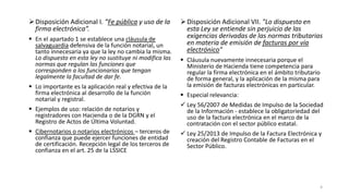 Disposición Adicional I. “Fe pública y uso de la
firma electrónica”.
 En el apartado 1 se establece una cláusula de
salvaguardia defensiva de la función notarial, un
tanto innecesaria ya que la ley no cambia la misma.
Lo dispuesto en esta ley no sustituye ni modifica las
normas que regulan las funciones que
corresponden a los funcionarios que tengan
legalmente la facultad de dar fe.
 Lo importante es la aplicación real y efectiva de la
firma electrónica al desarrollo de la función
notarial y registral.

 Disposición Adicional VII. "Lo dispuesto en
esta Ley se entiende sin perjuicio de las
exigencias derivadas de las normas tributarias
en materia de emisión de facturas por vía
electrónico"
 Cláusula nuevamente innecesaria porque el
Ministerio de Hacienda tiene competencia para
regular la firma electrónica en el ámbito tributario
de forma general, y la aplicación de la misma para
la emisión de facturas electrónicas en particular.
 Especial relevancia:

 Ejemplos de uso: relación de notarios y
registradores con Hacienda o de la DGRN y el
Registro de Actos de Última Voluntad.

 Ley 56/2007 de Medidas de Impulso de la Sociedad
de la Información - establece la obligatoriedad del
uso de la factura electrónica en el marco de la
contratación con el sector público estatal.

 Cibernotarios o notarios electrónicos – terceros de
confianza que puede ejercer funciones de entidad
de certificación. Recepción legal de los terceros de
confianza en el art. 25 de la LSSICE

 Ley 25/2013 de Impulso de la Factura Electrónica y
creación del Registro Contable de Facturas en el
Sector Público.

4

 