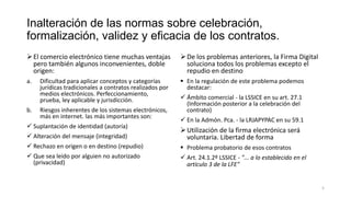 Inalteración de las normas sobre celebración,
formalización, validez y eficacia de los contratos.
 El comercio electrónico tiene muchas ventajas
pero también algunos inconvenientes, doble
origen:

 De los problemas anteriores, la Firma Digital
soluciona todos los problemas excepto el
repudio en destino

a.

 En la regulación de este problema podemos
destacar:

b.

Dificultad para aplicar conceptos y categorías
jurídicas tradicionales a contratos realizados por
medios electrónicos. Perfeccionamiento,
prueba, ley aplicable y jurisdicción.
Riesgos inherentes de los sistemas electrónicos,
más en internet. las más importantes son:

 Suplantación de identidad (autoría)

 Ámbito comercial - la LSSICE en su art. 27.1
(Información posterior a la celebración del
contrato)
 En la Admón. Pca. - la LRJAPYPAC en su 59.1

 Alteración del mensaje (integridad)

 Utilización de la firma electrónica será
voluntaria. Libertad de forma

 Rechazo en origen o en destino (repudio)

 Problema probatorio de esos contratos

 Que sea leído por alguien no autorizado
(privacidad)

 Art. 24.1.2º LSSICE - "... a lo establecido en el
artículo 3 de la LFE"

5

 