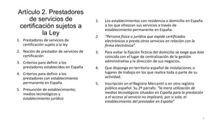 Artículo 2. Prestadores
de servicios de
certificación sujetos a
la Ley

1.

Los establecimientos con residencia o domicilio en España
o los que ofrezcan sus servicios a través de
establecimiento permanente en España.

2.

“Persona física o jurídica que expide certificados
electrónicos o presta otros servicios en relación con la
firma electrónica”.

3.

3. Criterios para definir a los
prestadores establecidos en España

Para evitar la fijación ficticia del domicilio se exige que éste
coincida con el lugar de centralización de la gestión
administrativa y la dirección de sus negocios.

4.

4. Criterios para definir a los
prestadores con establecimiento
permanente en España

Que disponga en territorio español de instalaciones o
lugares de trabajo en los que realice toda o parte de su
actividad.

5.

Inscripción en el Registro Mercantil o en otro registro
público español. Su 2º párrafo. “la mera utilización de
medios tecnológicos situados en España para la prestación
o el acceso al servicio no implicará, por si sola, el
establecimiento del prestador en España”

1. Prestadores de servicios de
certificación sujeto a la ley
2. Noción de prestador de servicios de
certificación

5. Presunción de establecimiento;
medios tecnológicos y
establecimiento jurídico

6

 