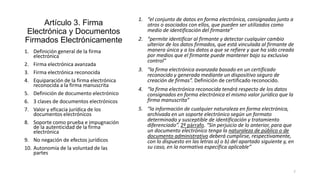 Artículo 3. Firma
Electrónica y Documentos
Firmados Electrónicamente
1. Definición general de la firma
electrónica
2. Firma electrónica avanzada
3. Firma electrónica reconocida
4. Equiparación de la firma electrónica
reconocida a la firma manuscrita
5. Definición de documento electrónico
6. 3 clases de documentos electrónicos
7. Valor y eficacia jurídica de los
documentos electrónicos
8. Soporte como prueba e impugnación
de la autenticidad de la firma
electrónica
9. No negación de efectos jurídicos
10. Autonomía de la voluntad de las
partes

1. “el conjunto de datos en forma electrónica, consignadas junto a
otros o asociados con ellos, que pueden ser utilizados como
medio de identificación del firmante”
2. “permite identificar al firmante y detectar cualquier cambio
ulterior de los datos firmados, que está vinculada al firmante de
manera única y a los datos a que se refiere y que ha sido creada
por medios que el firmante puede mantener bajo su exclusivo
control”
3. “la firma electrónica avanzada basado en un certificado
reconocido y generada mediante un dispositivo seguro de
creación de firmas”. Definición de certificado reconocido.
4. “la firma electrónica reconocida tendrá respecto de los datos
consignados en forma electrónica el mismo valor jurídico que la
firma manuscrita”
5. “la información de cualquier naturaleza en forma electrónica,
archivada en un soporte electrónico según un formato
determinado y susceptible de identificación y tratamiento
diferenciado”. 2º párrafo. “Sin perjuicio de lo anterior, para que
un documento electrónico tenga la naturaleza de público o de
documento administrativo deberá cumplirse, respectivamente,
con lo dispuesto en las letras a) o b) del apartado siguiente y, en
su caso, en la normativa específica aplicable”

7

 