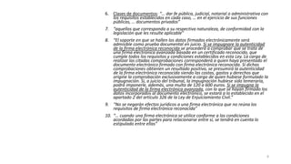 6. Clases de documentos: “… dar fe pública, judicial, notarial o administrativa con
los requisitos establecidos en cada caso, … en el ejercicio de sus funciones
públicas, … documentos privados”
7. “aquellos que corresponda a su respectiva naturaleza, de conformidad con la
legislación que les resulte aplicable”
8. “El soporte en que se hallen los datos firmados electrónicamente será
admisible como prueba documental en juicio. Si se impugnare la autenticidad
de la firma electrónica reconocida se procederá a comprobar que se trata de
una firma electrónica avanzada basada en un certificado reconocido, que
cumple todos los requisitos y condiciones establecidos en esta Ley. La carga de
realizar las citadas comprobaciones corresponderá a quien haya presentado el
documento electrónico firmado con firma electrónica reconocida. Si dichas
comprobaciones obtienen un resultado positivo, se presumirá la autenticidad
de la firma electrónica reconocida siendo las costas, gastos y derechos que
origine la comprobación exclusivamente a cargo de quien hubiese formulado la
impugnación. Si, a juicio del tribunal, la impugnación hubiese sido temeraria,
podrá imponerle, además, una multa de 120 a 600 euros. Si se impugna la
autenticidad de la firma electrónica avanzada, con la que se hayan firmado los
datos incorporados al documento electrónico, se estará a lo establecido en el
apartado 2 del artículo 326 de la Ley de Enjuiciamiento Civil.”
9. “No se negarán efectos jurídicos a una firma electrónica que no reúna los
requisitos de firma electrónica reconocida”
10. “… cuando una firma electrónica se utilice conforme a las condiciones
acordadas por las partes para relacionarse entre sí, se tendrá en cuenta lo
estipulado entre ellas”

8

 