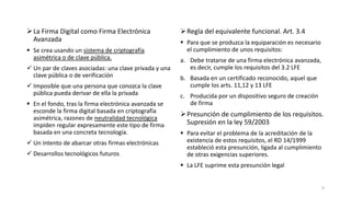  La Firma Digital como Firma Electrónica
Avanzada
 Se crea usando un sistema de criptografía
asimétrica o de clave pública.

 Un par de claves asociadas: una clave privada y una
clave pública o de verificación
 Imposible que una persona que conozca la clave
pública pueda derivar de ella la privada
 En el fondo, tras la firma electrónica avanzada se
esconde la firma digital basada en criptografía
asimétrica, razones de neutralidad tecnológica
impiden regular expresamente este tipo de firma
basada en una concreta tecnología.
 Un intento de abarcar otras firmas electrónicas
 Desarrollos tecnológicos futuros

 Regla del equivalente funcional. Art. 3.4
 Para que se produzca la equiparación es necesario
el cumplimiento de unos requisitos:
a. Debe tratarse de una firma electrónica avanzada,
es decir, cumple los requisitos del 3.2 LFE
b. Basada en un certificado reconocido, aquel que
cumple los arts. 11,12 y 13 LFE
c. Producida por un dispositivo seguro de creación
de firma

 Presunción de cumplimiento de los requisitos.
Supresión en la ley 59/2003
 Para evitar el problema de la acreditación de la
existencia de estos requisitos, el RD 14/1999
estableció esta presunción, ligada al cumplimiento
de otras exigencias superiores.
 La LFE suprime esta presunción legal

9

 