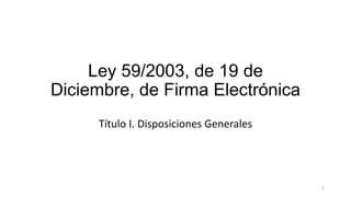 Ley 59/2003, de 19 de
Diciembre, de Firma Electrónica
Título I. Disposiciones Generales

1

 