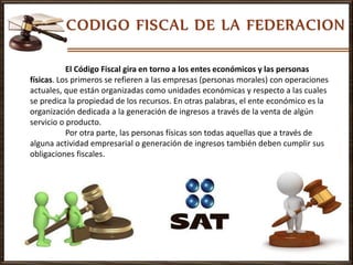 El Código Fiscal gira en torno a los entes económicos y las personas
físicas. Los primeros se refieren a las empresas (personas morales) con operaciones
actuales, que están organizadas como unidades económicas y respecto a las cuales
se predica la propiedad de los recursos. En otras palabras, el ente económico es la
organización dedicada a la generación de ingresos a través de la venta de algún
servicio o producto.
Por otra parte, las personas físicas son todas aquellas que a través de
alguna actividad empresarial o generación de ingresos también deben cumplir sus
obligaciones fiscales.
 