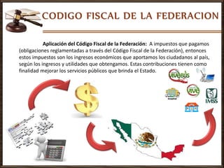 Aplicación del Código Fiscal de la Federación: A impuestos que pagamos
(obligaciones reglamentadas a través del Código Fiscal de la Federación), entonces
estos impuestos son los ingresos económicos que aportamos los ciudadanos al país,
según los ingresos y utilidades que obtengamos. Estas contribuciones tienen como
finalidad mejorar los servicios públicos que brinda el Estado.
 