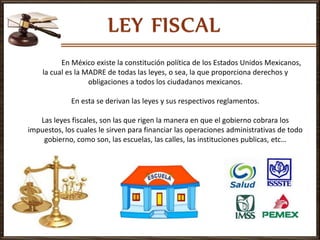 En México existe la constitución política de los Estados Unidos Mexicanos,
la cual es la MADRE de todas las leyes, o sea, la que proporciona derechos y
obligaciones a todos los ciudadanos mexicanos.
En esta se derivan las leyes y sus respectivos reglamentos.
Las leyes fiscales, son las que rigen la manera en que el gobierno cobrara los
impuestos, los cuales le sirven para financiar las operaciones administrativas de todo
gobierno, como son, las escuelas, las calles, las instituciones publicas, etc…
 