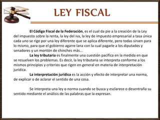 El Código Fiscal de la Federación, es el cual da pie a la creación de la Ley
del impuesto sobre la renta, la ley del iva, la ley de impuesto empresarial a tasa única
cada uno se rige por una ley diferente que se aplica diferente, pero todas sirven para
lo mismo, para que el gobierno agarre lana con la cual pagarle a los diputados y
senadores y un montón de chinches más...
La ley tributaria es finalmente una cuestión pacífica en la medida en que
se resuelven los problemas. Es decir, la ley tributaria se interpreta conforme a los
mismos principios y criterios que rigen en general en materia de interpretación
jurídica.
La interpretación jurídica es la acción y efecto de interpretar una norma,
de explicar o de aclarar el sentido de una cosa.
Se interpreta una ley o norma cuando se busca y esclarece o desentraña su
sentido mediante el análisis de las palabras que la expresan.
 