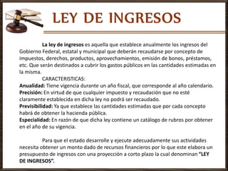 La ley de ingresos es aquella que establece anualmente los ingresos del
Gobierno Federal, estatal y municipal que deberán recaudarse por concepto de
impuestos, derechos, productos, aprovechamientos, emisión de bonos, préstamos,
etc. Que serán destinados a cubrir los gastos públicos en las cantidades estimadas en
la misma.
CARACTERISTICAS:
Anualidad: Tiene vigencia durante un año fiscal, que corresponde al año calendario.
Precisión: En virtud de que cualquier impuesto y recaudación que no esté
claramente establecida en dicha ley no podrá ser recaudado.
Previsibilidad: Ya que establece las cantidades estimadas que por cada concepto
habrá de obtener la hacienda pública.
Especialidad: En razón de que dicha ley contiene un catálogo de rubros por obtener
en el año de su vigencia.
Para que el estado desarrolle y ejecute adecuadamente sus actividades
necesita obtener un monto dado de recursos financieros por lo que este elabora un
presupuesto de ingresos con una proyección a corto plazo la cual denominan “LEY
DE INGRESOS”.
 