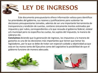 Este documento presupuestario ofrece información valiosa para identificar
las prioridades del gobierno, sus razones y justificaciones para sustentar las
decisiones presupuestarias tomadas, además de ser una importante herramienta de
transparencia y rendición de cuentas, contiene únicamente montos estimados por
impuesto y por rubro, correspondientes a lo que recauda el gobierno federal, estatal
y/o municipal pero no especifica las cuotas, los sujetos del impuesto, la manera de
cobrarse etc.
Concluimos diciendo que la generación de ingresos, los impuestos y la manera de
gastarlos es una de las decisiones más importantes que tienen que tomar los
legisladores, por lo que se debe de tratar con especial cuidado y objetividad ya que
esta en las manos tanto del Ejecutivo como del Legislativo la posibilidad de que el
gobierno funcione de manera adecuada.
 