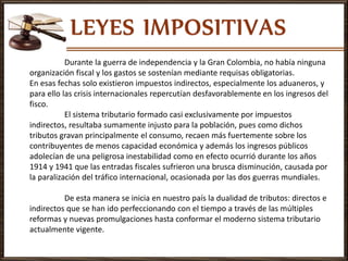 Durante la guerra de independencia y la Gran Colombia, no había ninguna
organización fiscal y los gastos se sostenían mediante requisas obligatorias.
En esas fechas solo existieron impuestos indirectos, especialmente los aduaneros, y
para ello las crisis internacionales repercutían desfavorablemente en los ingresos del
fisco.
El sistema tributario formado casi exclusivamente por impuestos
indirectos, resultaba sumamente injusto para la población, pues como dichos
tributos gravan principalmente el consumo, recaen más fuertemente sobre los
contribuyentes de menos capacidad económica y además los ingresos públicos
adolecían de una peligrosa inestabilidad como en efecto ocurrió durante los años
1914 y 1941 que las entradas fiscales sufrieron una brusca disminución, causada por
la paralización del tráfico internacional, ocasionada por las dos guerras mundiales.
De esta manera se inicia en nuestro país la dualidad de tributos: directos e
indirectos que se han ido perfeccionando con el tiempo a través de las múltiples
reformas y nuevas promulgaciones hasta conformar el moderno sistema tributario
actualmente vigente.
 