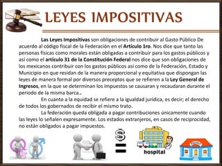 Las Leyes Impositivas son obligaciones de contribuir al Gasto Público De
acuerdo al código fiscal de la Federación en el Artículo 1ro. Nos dice que tanto las
personas físicas como morales están obligadas a contribuir para los gastos públicos y
así como el artículo 31 de la Constitución Federal nos dice que son obligaciones de
los mexicanos contribuir con los gastos públicos así como de la Federación, Estado y
Municipio en que residan de la manera proporcional y equitativa que dispongan las
leyes de manera formal por diversos preceptos que se refieren a la Ley General de
Ingresos, en la que se determinan los impuestos se causaran y recaudaran durante el
periodo de la misma barca..
En cuanto a la equidad se refiere a la igualdad jurídica, es decir; el derecho
de todos los gobernados de recibir el mismo trato.
La federación queda obligada a pagar contribuciones únicamente cuando
las leyes lo señalen expresamente. Los estados extranjeros, en casos de reciprocidad,
no están obligados a pagar impuestos.
 