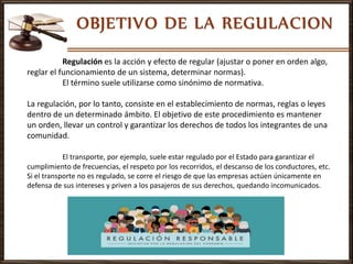 Regulación es la acción y efecto de regular (ajustar o poner en orden algo,
reglar el funcionamiento de un sistema, determinar normas).
El término suele utilizarse como sinónimo de normativa.
La regulación, por lo tanto, consiste en el establecimiento de normas, reglas o leyes
dentro de un determinado ámbito. El objetivo de este procedimiento es mantener
un orden, llevar un control y garantizar los derechos de todos los integrantes de una
comunidad.
El transporte, por ejemplo, suele estar regulado por el Estado para garantizar el
cumplimiento de frecuencias, el respeto por los recorridos, el descanso de los conductores, etc.
Si el transporte no es regulado, se corre el riesgo de que las empresas actúen únicamente en
defensa de sus intereses y priven a los pasajeros de sus derechos, quedando incomunicados.
 