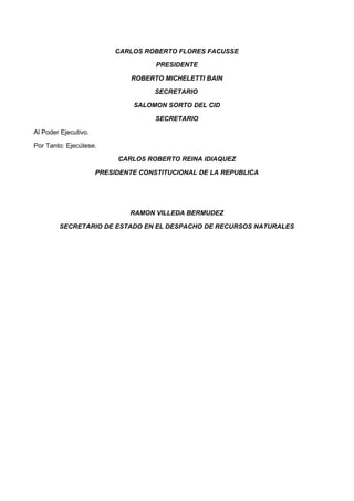 CARLOS ROBERTO FLORES FACUSSE
PRESIDENTE
ROBERTO MICHELETTI BAIN
SECRETARIO
SALOMON SORTO DEL CID
SECRETARIO
Al Poder Ejecutivo.
Por Tanto: Ejecútese.
CARLOS ROBERTO REINA IDIAQUEZ
PRESIDENTE CONSTITUCIONAL DE LA REPUBLICA
RAMON VILLEDA BERMUDEZ
SECRETARIO DE ESTADO EN EL DESPACHO DE RECURSOS NATURALES
 