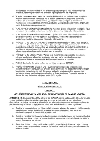 relacionados con la inocuidad de los alimentos para proteger la vida y la salud de las
personas, la salud y la vida de los animales o para preservar los vegetales.
m. NORMATIVA INTERNACIONAL: Se considera como tal, a las convenciones, códigos o
tratados internacionales ratificados por el estado de Honduras, mediante los cuales
participa en la definición de las normas y procedimientos que rigen el movimiento
internacional de los vegetales, animales, productos y subproductos del mismo origen, así
como de los insumos agropecuarios.
n. PLAGAS Y ENFERMEDADES ENDEMICAS: Aquellos que se encuentren en el país; y que
hayan sido reconocidas oficialmente mediante diagnóstico nacional o internacional.
o. PLAGAS Y ENFERMEDADES EXOTICAS: Aquellas que no se encuentren en el país; o
que si se sospechan o se ha reportado su presencia, ésta no ha sido reconocida
oficialmente mediante diagnóstico nacional o internacional.
p. PRODUCTO DE ORIGEN ANIMAL: Es todo animal sacrificado por faena, caza o captura,
pesca o cosecha, cuyo cuerpo o parte de éste es destinado a la alimentación,
agroindustria, industria farmacéutica y a otros rubros afines a la industria. Así también se
considera a los resultados de los procesos metabólicos de los animales los cuales se
utilizan como alimentos o materia prima para la industria.
q. PRODUCTO DE ORIGEN VEGETAL: Es todo material de origen vegetal cosechado,
extraído o colectado, el cual es destinado, total o en parte, para la alimentación,
agroindustria, industria farmacéutica y otros rubros afines a la industria.
r. TASAS: Es el valor del costo real de los servicios que presta SENASA.
s. PRECERTIFICACION: El uso de uno o cualquier combinación de procedimientos
cuarentenarios que conducen a la emisión de un certificado fito zoosanitario otorgado por
la autoridad competente del país de origen, realizado previo acuerdo y siempre que
técnicamente sea justificado por un oficial de la Organización de Protección Vegetal o
Animal del país de destino o bajo su supervisión regular.
TITULO SEGUNDO
DE LA SANIDAD VEGETAL
CAPITULO I
DEL DIAGNOSTICO Y LA VIGILANCIA EPIDEMIOLOGICA EN SANIDAD VEGETAL
ARTICULO 12.- Corresponde a SRN, a través de SENASA, con la participación del sector privado
y otras entidades del sector público, coordinar acciones a nivel nacional para identificar y
diagnosticar, a nivel de campo y de laboratorio, las principales plagas que afectan los cultivos, su
procesamiento y al comercio agropecuario. Para ello, tendrá las atribuciones siguientes:
a. Realizar el reconocimiento periódico de la incidencia, a través del espacio y del tiempo, de
las principales plagas que afectan a las plantas, determinando en esta forma su
distribución geográfica y su dinámica poblacional;
b. Registrar y analizar periódicamente la información recopilada y hacer los correspondientes
análisis y estudios económicos, manteniendo un sistema nacional de información sobre el
estado sanitario de las plantas;
c. Supervisar, inspeccionar y certificar la condición fitosanitaria de áreas de cultivo, plantas
procesadoras o empacadoras y viveros; de los silos, medios de transporte, almacenes de
depósito y otros;
 