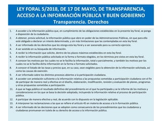 LEY FORAL 5/2018, DE 17 DE MAYO, DE TRANSPARENCIA,
ACCESO A LA INFORMACIÓN PÚBLICA Y BUEN GOBIERNO
Transparencia. Derechos
1. A acceder a la información pública que, en cumplimiento de las obligaciones establecidas en la presente ley foral, se ponga
a disposición de la ciudadanía.
2. A obtener, previa solicitud, la información pública que obre en poder de las Administraciones Públicas, sin que para ello
esté obligado a declarar un interés determinado, y sin más limitaciones que las contempladas en esta ley foral.
3. A ser informado de los derechos que les otorga esta ley foral y a ser asesorado para su correcto ejercicio.
4. A ser asistido en su búsqueda de información.
5. A recibir la información que solicite, dentro de los plazos máximos establecidos en esta ley foral.
6. A recibir la información pública solicitada en la forma o formato elegidos, en los términos pre-vistos en esta ley foral.
7. A conocer los motivos por los cuales no se le facilita la información, total o parcialmente, y también los motivos por los
cuales no se le facilita dicha información en la forma o formato solicitados.
8. A conocer el listado de las tasas y precios que, en su caso, sean exigibles para la obtención de la información solicitada, así
como las causas de exención.
9. A ser informado sobre los distintos procesos abiertos a la participación ciudadana.
10. A acceder con antelación suficiente a la información relativa a las propuestas sometidas a participación ciudadana con el fin
de participar de manera real y efectiva en el diseño, elaboración, modificación, revisión y evaluación de planes, programas
y otras propuestas sometidas a participación.
11. A que se haga público el resultado definitivo del procedimiento en el que ha participado y se le informe de los motivos y
consideraciones en los que se basa la decisión adoptada, incluyendo la información relativa al proceso de participación
pública.
12. A participar de manera efectiva y real, de acuerdo con lo dispuesto en la legislación aplicable.
13. A interponer las reclamaciones a las que se refiere el artículo 45 en materia de acceso a la in-formación pública.
14. A ser informado de las decisiones que se adopten como consecuencia de los procedimientos que los ciudadanos y
ciudadanas promuevan en tutela de su derecho de acceso a la información pública.
 