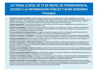 LEY FORAL 5/2018, DE 17 DE MAYO, DE TRANSPARENCIA,
ACCESO A LA INFORMACIÓN PÚBLICA Y BUEN GOBIERNO
Principios
• Principio de transparencia pública: La Administración ha de introducir la transparencia en toda su actividad y en su propia
organización, de forma que los ciudadanos y ciudadanas puedan conocer sus decisiones, cómo se adoptan las mismas, cuáles son los
objetivos perseguidos o la finalidad para la que se adoptan, qué medidas se van a implementar, en su caso, para llevar a cabo lo
decidido, cómo se organizan los servicios y quiénes son las personas responsables de sus actuaciones.
• Principio de publicidad: Toda información en poder, custodia o bajo control de los sujetos obligados por la presente ley foral se
presume pública, salvo las excepciones previstas en la ley.
• Principio de accesibilidad: La información se proporcionará por los medios o en formatos que resulten accesibles y comprensibles,
debiendo las Administraciones Públicas velar para que en sus dependencias, en el diseño de sus políticas y en el conjunto de sus
actuaciones, la accesibilidad universal sea una realidad.
• Principio antiformalista del procedimiento: Las reglas del procedimiento para acceder a la información pública deben facilitar el
ejercicio del derecho, no pudiendo constituir aquellas, en sí mismas, un obstáculo para dicho acceso.
• Principio de orientación a la ciudadanía: La actuación de la Administración ha de estar dirigida a la satisfacción de las necesidades
reales de los ciudadanos y ciudadanas, ha de perseguir siempre el interés general y se debe caracterizar por su voluntad de servicio.
• Principio de publicidad activa: La Administración debe proporcionar y difundir constantemente, de una forma veraz y objetiva, la
información que obra en su poder y la relativa a su actuación.
• Principio de participación y colaboración ciudadanas: La Administración Pública en el diseño de sus políticas y en la gestión de sus
servicios ha de garantizar que los ciudadanos y ciudadanas, tanto individual como colectivamente, puedan desde el conocimiento
participar, colaborar e implicarse en la planificación, diseño, desarrollo y evaluación de las políticas públicas, así como en la toma de
decisiones en los asuntos públicos.
• Principio de responsabilidad y rendición de cuentas: La Administración Pública ha de asumir de forma expresa sus obligaciones ante la
ciudadanía y las responsabilidades derivadas de sus decisiones y actuaciones, promoviendo la cultura de la evaluación y estableciendo
el ejercicio de la rendición de cuentas.
• Principio de respeto del código de conducta: La Administración Pública y sus dirigentes respetarán en todo momento el compromiso
ético de conducta asumido frente a la ciudadanía a la que han de servir.
• Principio de neutralidad tecnológica: Apuesta por el funcionamiento, por la utilización y promoción de software de código abierto, así
como por el uso de estándares abiertos y neutrales en materia tecnológica e informática, y favorecerá dichas soluciones abiertas,
compatibles y reutilizables, en la contratación administrativa de aplicaciones o desarrollos informáticos.
• Principio de eliminación de la brecha digital: Garantía de que cualquier persona podrá acceder a la información, sin que el medio o
soporte en el que la misma se encuentre limite o imposibilite el cumplimiento de lo establecido en la presente ley foral, asegurándose,
así mismo, de que otras cuestiones de edad, sexo, economía, estatus social, localización geográfica, discapacidad o educación no
pudieran ser impedimento en el ejercicio de su derecho al acceso de la información.
 