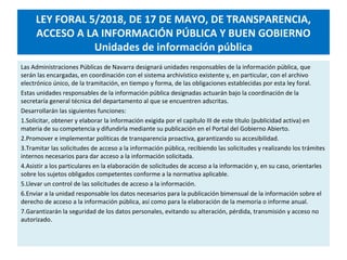 LEY FORAL 5/2018, DE 17 DE MAYO, DE TRANSPARENCIA,
ACCESO A LA INFORMACIÓN PÚBLICA Y BUEN GOBIERNO
Unidades de información pública
Las Administraciones Públicas de Navarra designará unidades responsables de la información pública, que
serán las encargadas, en coordinación con el sistema archivístico existente y, en particular, con el archivo
electrónico único, de la tramitación, en tiempo y forma, de las obligaciones establecidas por esta ley foral.
Estas unidades responsables de la información pública designadas actuarán bajo la coordinación de la
secretaría general técnica del departamento al que se encuentren adscritas.
Desarrollarán las siguientes funciones:
1.Solicitar, obtener y elaborar la información exigida por el capítulo III de este título (publicidad activa) en
materia de su competencia y difundirla mediante su publicación en el Portal del Gobierno Abierto.
2.Promover e implementar políticas de transparencia proactiva, garantizando su accesibilidad.
3.Tramitar las solicitudes de acceso a la información pública, recibiendo las solicitudes y realizando los trámites
internos necesarios para dar acceso a la información solicitada.
4.Asistir a los particulares en la elaboración de solicitudes de acceso a la información y, en su caso, orientarles
sobre los sujetos obligados competentes conforme a la normativa aplicable.
5.Llevar un control de las solicitudes de acceso a la información.
6.Enviar a la unidad responsable los datos necesarios para la publicación bimensual de la información sobre el
derecho de acceso a la información pública, así como para la elaboración de la memoria o informe anual.
7.Garantizarán la seguridad de los datos personales, evitando su alteración, pérdida, transmisión y acceso no
autorizado.
 