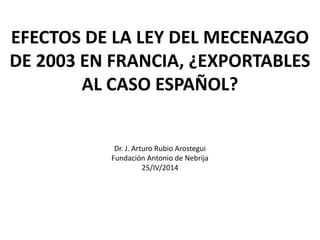 EFECTOS DE LA LEY DEL MECENAZGO
DE 2003 EN FRANCIA, ¿EXPORTABLES
AL CASO ESPAÑOL?
Dr. J. Arturo Rubio Arostegui
Fundación Antonio de Nebrija
25/IV/2014
 
