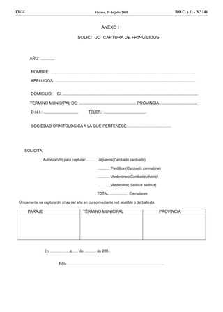 13624                                                             Viernes, 29 de julio 2005                                              B.O.C. y L. - N.º 146



                                                                         ANEXO I

                                                  SOLICITUD CAPTURA DE FRINGÍLIDOS



        AÑO: .............


         NOMBRE: ....................................................................................................................................

         APELLIDOS: ...............................................................................................................................


         DOMICILIO:            C/ ............................................................................................................................

        TÉRMINO MUNICIPAL DE: .................................................... PROVINCIA...................................

         D.N.I.: ................................           TELEF.: .......................................


         SOCIEDAD ORNITOLÓGICA A LA QUE PERTENECE…………………………….




    SOLICITA:

                   Autorización para capturar:........... Jilgueros(Carduelis carduelis)

                                                                     ............ Pardillos (Carduelis cannabina)

                                                                     ............ Verderones(Carduelis chloris)

                                                                     .............Verdecillos( Serinus serinus)

                                                                    TOTAL: ................. Ejemplares

 Únicamente se capturarán crías del año en curso mediante red abatible o de ballesta.

        PARAJE                                         TÉRMINO MUNICIPAL                                                         PROVINCIA




                    En ……………..a,….. de ………. de 200..


                                Fdo...................................................................................................
 