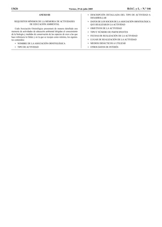13626                                                           Viernes, 29 de julio 2005                           B.O.C. y L. - N.º 146

                              ANEXO III                                            • DESCRIPCIÓN DETALLADA DEL TIPO DE ACTIVIDAD A
                                                                                     DESARROLLAR
   REQUISITOS MÍNIMOS DE LA MEMORIA DE ACTIVIDADES                                 • DATOS DE LOS SOCIOS DE LA ASOCIACIÓN ORNITOLÓGICA
               DE EDUCACIÓN AMBIENTAL                                                QUE REALIZARÁN LA ACTIVIDAD
    Cada Asociación Ornitológica presentará de manera detallada una                • OBJETIVOS DE LA ACTIVIDAD
memoria de actividades de educación ambiental dirigidas al conocimiento            • TIPO Y NÚMERO DE PARTICIPANTES
de la biología y medidas de conservación de las especies de aves a las que
                                                                                   • FECHAS DE REALIZACIÓN DE LA ACTIVIDAD
hace referencia la Orden y en la que se recojan como mínimo, los siguien-
tes contenidos:                                                                    • LUGAR DE REALIZACIÓN DE LA ACTIVIDAD
   • NOMBRE DE LA ASOCIACIÓN ORNITOLÓGICA                                          • MEDIOS DIDÁCTICOS A UTILIZAR
   • TIPO DE ACTIVIDAD                                                             • OTROS DATOS DE INTERÉS
 