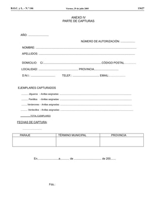 B.O.C. y L. - N.º 146                                                     Viernes, 29 de julio 2005                                                                            13627


                                                                          ANEXO IV
                                                                     PARTE DE CAPTURAS



         AÑO: ...........................

                                                                                                NÚMERO DE AUTORIZACIÓN: ...................

           NOMBRE: ....................................................................................................................................

          APELLIDOS: ..............................................................................................................................


          DOMICILIO:                 C/.............................................................................CÓDIGO POSTAL………….

          LOCALIDAD: .................................................... PROVINCIA................................

           D.N.I.: ................................                 TELEF.: ................................... EMAIL:………………



      EJEMPLARES CAPTURADOS

         ........... Jilgueros - Anillas asignadas: ...................................................................................................................

         ........... Pardillos      - Anillas asignadas: ...................................................................................................................

         ..........Verderones - Anillas asignadas: ...................................................................................................................

         ........... Verdecillos - Anillas asignadas: .....................................................................................................................

         ..................TOTAL EJEMPLARES


     FECHAS DE CAPTURA:

           …………………

        PARAJE                                                 TÉRMINO MUNICIPAL                                                             PROVINCIA




                            En............................a............ de .................................... de 200.......




                                                 Fdo.:
 