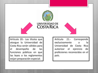 Artículo 20.- Los títulos que
otorgue la Universidad de
Costa Rica serán válidos para
el desempeño de las
funciones públicas en que
las leyes o los reglamentos
exijan preparación especial.

Artículo 21.- Corresponde
exclusivamente
a
la
Universidad de Costa Rica
autorizar el ejercicio de
profesiones reconocidas en el
país.

 