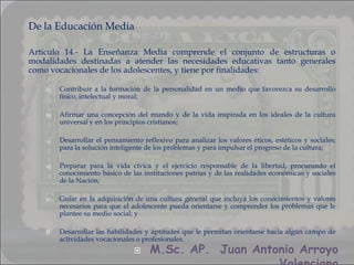 De la Educación Media

Artículo 14.- La Enseñanza Media comprende el conjunto de estructuras o
modalidades destinadas a atender las necesidades educativas tanto generales
como vocacionales de los adolescentes, y tiene por finalidades:

    a)   Contribuir a la formación de la personalidad en un medio que favorezca su desarrollo
         físico, intelectual y moral;

    b)   Afirmar una concepción del mundo y de la vida inspirada en los ideales de la cultura
         universal y en los principios cristianos;

    c)   Desarrollar el pensamiento reflexivo para analizar los valores éticos, estéticos y sociales;
         para la solución inteligente de los problemas y para impulsar el progreso de la cultura;

    d)   Preparar para la vida cívica y el ejercicio responsable de la libertad, procurando el
         conocimiento básico de las instituciones patrias y de las realidades económicas y sociales
         de la Nación;

    e)   Guiar en la adquisición de una cultura general que incluya los conocimientos y valores
         necesarios para que el adolescente pueda orientarse y comprender los problemas que le
         plantee su medio social; y

    f)   Desarrollar las habilidades y aptitudes que le permitan orientarse hacia algún campo de
         actividades vocacionales o profesionales.
                                      M.Sc. AP. Juan Antonio Arroyo
 