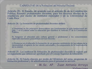 CAPITULO III :De la Formación del Personal Docente

Artículo 23.- El Estado, de acuerdo con el artículo 86 de la Constitución
Política, formará profesionales docentes, para los diversos niveles de la
enseñanza, por medio de institutos especiales y de la Universidad de
Costa Rica.

Artículo 24.- La formación de profesionales docentes deberá:

    a) Inspirarse en los principios democráticos que fundamentan la vida institucional del
    país, y en el criterio sobre la educación que establece el Artículo 77 de la Constitución
    Política;

    b) Asegurar al educador una cultura general y profesional y los conocimientos
    especiales necesarios para el buen servicio docente;

    c) Promover en el educador la formación de un genuino sentimiento de los valores de la
    nacionalidad, el aprecio de los valores universales y la comprensión de la trascendencia
    de su misión.

Artículo 25.- Los institutos de formación de profesionales docentes se regirán por
un reglamento que deberá ser aprobado por el Consejo Superior de Educación.

Artículo 26.- El Estado ofrecerá, por medio del Ministerio del ramo, programas de
formación profesional y de adiestramiento para el personal en servicio.
                                  M.Sc. AP. Juan Antonio Arroyo
 