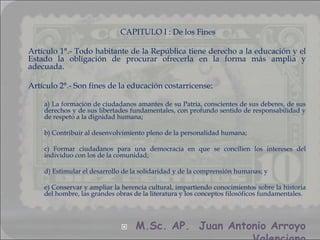 CAPITULO I : De los Fines

Artículo 1°.- Todo habitante de la República tiene derecho a la educación y el
Estado la obligación de procurar ofrecerla en la forma más amplia y
adecuada.

Artículo 2°.- Son fines de la educación costarricense:

    a) La formación de ciudadanos amantes de su Patria, conscientes de sus deberes, de sus
    derechos y de sus libertades fundamentales, con profundo sentido de responsabilidad y
    de respeto a la dignidad humana;

    b) Contribuir al desenvolvimiento pleno de la personalidad humana;

    c) Formar ciudadanos para una democracia en que se concilien los intereses del
    individuo con los de la comunidad;

    d) Estimular el desarrollo de la solidaridad y de la comprensión humanas; y

    e) Conservar y ampliar la herencia cultural, impartiendo conocimientos sobre la historia
    del hombre, las grandes obras de la literatura y los conceptos filosóficos fundamentales.




                                  M.Sc. AP. Juan Antonio Arroyo
 
