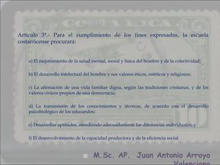 Artículo 3°.- Para el cumplimiento de los fines expresados, la escuela
costarricense procurará:


    a) El mejoramiento de la salud mental, moral y física del hombre y de la colectividad;

    b) El desarrollo intelectual del hombre y sus valores éticos, estéticos y religiosos;

    c) La afirmación de una vida familiar digna, según las tradiciones cristianas, y de los
    valores cívicos propios de una democracia;

    d) La transmisión de los conocimientos y técnicas, de acuerdo con el desarrollo
    psicobiológico de los educandos;

    e) Desarrollar aptitudes, atendiendo adecuadamente las diferencias individuales; y

    f) El desenvolvimiento de la capacidad productora y de la eficiencia social.


                                    M.Sc. AP. Juan Antonio Arroyo
 