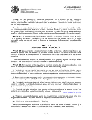 LEY GENERAL DE EDUCACIÓN
              Cámara de Diputados del H. Congreso de la Unión                      Última Reforma DOF 22-06-2006
              Secretaría General
              Secretaría de Servicios Parlamentarios
              Centro de Documentación, Información y Análisis




   Artículo 30.- Las instituciones educativas establecidas por el Estado, por sus organismos
descentralizados y por los particulares con autorización o con reconocimiento de validez oficial de
estudios, otorgarán a las autoridades educativas todas las facilidades y colaboración para la evaluación a
que esta sección se refiere.

   Para ello, proporcionarán oportunamente toda la información que se les requiera; tomarán las medidas
que permitan la colaboración efectiva de alumnos, maestros, directivos y demás participantes en los
procesos educativos; facilitarán que las autoridades educativas, incluida la Secretaría, realicen exámenes
para fines estadísticos y de diagnóstico y recaben directamente en las escuelas la información necesaria.

    Artículo 31.- Las autoridades educativas darán a conocer a los maestros, alumnos, padres de familia
y a la sociedad en general, los resultados de las evaluaciones que realicen, así como la demás
información global que permita medir el desarrollo y los avances de la educación en cada entidad
federativa.

                                                     CAPITULO III
                                           DE LA EQUIDAD EN LA EDUCACION

   Artículo 32.- Las autoridades educativas tomarán medidas tendientes a establecer condiciones que
permitan el ejercicio pleno del derecho a la educación de cada individuo, una mayor equidad educativa,
así como el logro de la efectiva igualdad en oportunidades de acceso y permanencia en los servicios
educativos.

   Dichas medidas estarán dirigidas, de manera preferente, a los grupos y regiones con mayor rezago
educativo o que enfrenten condiciones económicas y sociales de desventaja.

  Artículo 33.- Para cumplir con lo dispuesto en el artículo anterior, las autoridades educativas en el
ámbito de sus respectivas competencias llevarán a cabo las actividades siguientes:

   I.- Atenderán de manera especial las escuelas en que, por estar en localidades aisladas o zonas
urbanas marginadas, sea considerablemente mayor la posibilidad de atrasos o deserciones, mediante la
asignación de elementos de mejor calidad para enfrentar los problemas educativos de dichas localidades;

   II.- Desarrollarán programas de apoyo a los maestros que realicen su servicio en localidades aisladas
o zonas urbanas marginadas, a fin de fomentar el arraigo en sus comunidades;

   III.- Promoverán centros de desarrollo infantil, centros de integración social, internados, albergues
escolares e infantiles y demás planteles que apoyen en forma continua y estable el aprendizaje y el
aprovechamiento de los alumnos;

   IV.- Prestarán servicios educativos para atender a quienes abandonaron el sistema regular, que
faciliten la terminación de la educación preescolar, primaria y la secundaria;
                                                                              Fracción reformada DOF 10-12-2004

   V.- Otorgarán apoyos pedagógicos a grupos con requerimientos educativos específicos, tales como
programas encaminados a recuperar retrasos en el aprovechamiento escolar de los alumnos;

   VI.- Establecerán sistemas de educación a distancia;

   VII.- Realizarán campañas educativas que tiendan a elevar los niveles culturales, sociales y de
bienestar de la población, tales como programas de alfabetización y de educación comunitaria;



                                                                10 de 36
 
