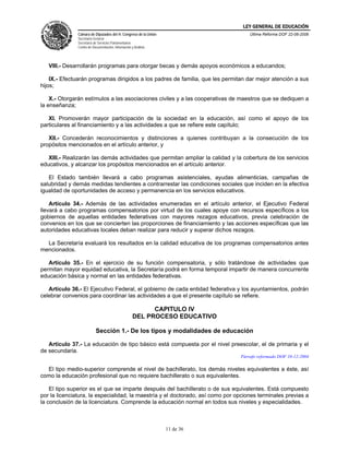 LEY GENERAL DE EDUCACIÓN
               Cámara de Diputados del H. Congreso de la Unión                      Última Reforma DOF 22-06-2006
               Secretaría General
               Secretaría de Servicios Parlamentarios
               Centro de Documentación, Información y Análisis




   VIII.- Desarrollarán programas para otorgar becas y demás apoyos económicos a educandos;

    IX.- Efectuarán programas dirigidos a los padres de familia, que les permitan dar mejor atención a sus
hijos;

    X.- Otorgarán estímulos a las asociaciones civiles y a las cooperativas de maestros que se dediquen a
la enseñanza;

   XI. Promoverán mayor participación de la sociedad en la educación, así como el apoyo de los
particulares al financiamiento y a las actividades a que se refiere este capítulo;

   XII.- Concederán reconocimientos y distinciones a quienes contribuyan a la consecución de los
propósitos mencionados en el artículo anterior, y

   XIII.- Realizarán las demás actividades que permitan ampliar la calidad y la cobertura de los servicios
educativos, y alcanzar los propósitos mencionados en el artículo anterior.

   El Estado también llevará a cabo programas asistenciales, ayudas alimenticias, campañas de
salubridad y demás medidas tendientes a contrarrestar las condiciones sociales que inciden en la efectiva
igualdad de oportunidades de acceso y permanencia en los servicios educativos.

    Artículo 34.- Además de las actividades enumeradas en el artículo anterior, el Ejecutivo Federal
llevará a cabo programas compensatorios por virtud de los cuales apoye con recursos específicos a los
gobiernos de aquellas entidades federativas con mayores rezagos educativos, previa celebración de
convenios en los que se concierten las proporciones de financiamiento y las acciones específicas que las
autoridades educativas locales deban realizar para reducir y superar dichos rezagos.

  La Secretaría evaluará los resultados en la calidad educativa de los programas compensatorios antes
mencionados.

   Artículo 35.- En el ejercicio de su función compensatoria, y sólo tratándose de actividades que
permitan mayor equidad educativa, la Secretaría podrá en forma temporal impartir de manera concurrente
educación básica y normal en las entidades federativas.

   Artículo 36.- El Ejecutivo Federal, el gobierno de cada entidad federativa y los ayuntamientos, podrán
celebrar convenios para coordinar las actividades a que el presente capítulo se refiere.

                                                           CAPITULO IV
                                                     DEL PROCESO EDUCATIVO

                           Sección 1.- De los tipos y modalidades de educación

   Artículo 37.- La educación de tipo básico está compuesta por el nivel preescolar, el de primaria y el
de secundaria.
                                                                                Párrafo reformado DOF 10-12-2004

  El tipo medio-superior comprende el nivel de bachillerato, los demás niveles equivalentes a éste, así
como la educación profesional que no requiere bachillerato o sus equivalentes.

    El tipo superior es el que se imparte después del bachillerato o de sus equivalentes. Está compuesto
por la licenciatura, la especialidad, la maestría y el doctorado, así como por opciones terminales previas a
la conclusión de la licenciatura. Comprende la educación normal en todos sus niveles y especialidades.



                                                                 11 de 36
 
