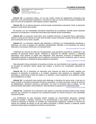 LEY GENERAL DE EDUCACIÓN
              Cámara de Diputados del H. Congreso de la Unión                      Última Reforma DOF 22-06-2006
              Secretaría General
              Secretaría de Servicios Parlamentarios
              Centro de Documentación, Información y Análisis




   Artículo 38.- La educación básica, en sus tres niveles, tendrá las adaptaciones requeridas para
responder a las características lingüísticas y culturales de cada uno de los diversos grupos indígenas del
país, así como de la población rural dispersa y grupos migratorios.

   Artículo 39.- En el sistema educativo nacional queda comprendida la educación inicial, la educación
especial y la educación para adultos.

   De acuerdo con las necesidades educativas específicas de la población, también podrá impartirse
educación con programas o contenidos particulares para atender dichas necesidades.

   Artículo 40.- La educación inicial tiene como propósito favorecer el desarrollo físico, cognoscitivo,
afectivo y social de los menores de cuatro años de edad. Incluye orientación a padres de familia o tutores
para la educación de sus hijos o pupilos.

   Artículo 41.- La educación especial está destinada a individuos con discapacidades transitorias o
definitivas, así como a aquellos con aptitudes sobresalientes. Atenderá a los educandos de manera
adecuada a sus propias condiciones, con equidad social.
                                                                               Párrafo reformado DOF 12-06-2000

   Tratándose de menores de edad con discapacidades, esta educación propiciará su integración a los
planteles de educación básica regular, mediante la aplicación de métodos, técnicas y materiales
específicos. Para quienes no logren esa integración, esta educación procurará la satisfacción de
necesidades básicas de aprendizaje para la autónoma convivencia social y productiva, para lo cual se
elaborarán programas y materiales de apoyo didácticos necesarios.
                                                                               Párrafo reformado DOF 12-06-2000

   Esta educación incluye orientación a los padres o tutores, así como también a los maestros y personal
de escuelas de educación básica regular que integren a alumnos con necesidades especiales de
educación.

   Artículo 42.- En la impartición de educación para menores de edad se tomarán medidas que
aseguren al educando la protección y el cuidado necesarios para preservar su integridad física,
psicológica y social sobre la base del respeto a su dignidad, y que la aplicación de la disciplina escolar
sea compatible con su edad.

   Artículo 43.- La educación para adultos está destinada a individuos de quince años o más que no
hayan cursado o concluido la educación primaria y secundaria. La misma se presta a través de servicios
de alfabetización, educación primaria y secundaria, así como la formación para el trabajo, con las
particularidades adecuadas a dicha población. Esta educación se apoyará en la solidaridad social.
                                                                               Artículo reformado DOF 02-06-2006

   Artículo 44.- Tratándose de la educación para adultos la autoridad educativa federal podrá prestar
servicios que conforme a la presente Ley corresponda prestar de manera exclusiva a las autoridades
educativas locales.

   Los beneficiarios de esta educación podrán acreditar los conocimientos adquiridos, mediante
exámenes parciales o globales, conforme a los procedimientos a que aluden los artículos 45 y 64.
Cuando al presentar un examen no acrediten los conocimientos respectivos, recibirán un informe que
indique las unidades de estudio en las que deban profundizar y tendrán derecho a presentar nuevos
exámenes hasta lograr la acreditación de dichos conocimientos.




                                                                12 de 36
 