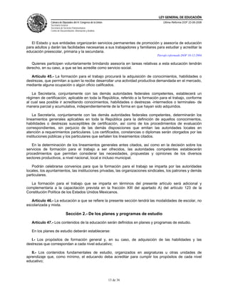 LEY GENERAL DE EDUCACIÓN
               Cámara de Diputados del H. Congreso de la Unión                      Última Reforma DOF 22-06-2006
               Secretaría General
               Secretaría de Servicios Parlamentarios
               Centro de Documentación, Información y Análisis




   El Estado y sus entidades organizarán servicios permanentes de promoción y asesoría de educación
para adultos y darán las facilidades necesarias a sus trabajadores y familiares para estudiar y acreditar la
educación preescolar, primaria y la secundaria.
                                                                                Párrafo reformado DOF 10-12-2004

   Quienes participen voluntariamente brindando asesoría en tareas relativas a esta educación tendrán
derecho, en su caso, a que se les acredite como servicio social.

   Artículo 45.- La formación para el trabajo procurará la adquisición de conocimientos, habilidades o
destrezas, que permitan a quien la recibe desarrollar una actividad productiva demandada en el mercado,
mediante alguna ocupación o algún oficio calificados.

    La Secretaría, conjuntamente con las demás autoridades federales competentes, establecerá un
régimen de certificación, aplicable en toda la República, referido a la formación para el trabajo, conforme
al cual sea posible ir acreditando conocimientos, habilidades o destrezas -intermedios o terminales- de
manera parcial y acumulativa, independientemente de la forma en que hayan sido adquiridos.

    La Secretaría, conjuntamente con las demás autoridades federales competentes, determinarán los
lineamientos generales aplicables en toda la República para la definición de aquellos conocimientos,
habilidades o destrezas susceptibles de certificación, así como de los procedimientos de evaluación
correspondientes, sin perjuicio de las demás disposiciones que emitan las autoridades locales en
atención a requerimientos particulares. Los certificados, constancias o diplomas serán otorgados por las
instituciones públicas y los particulares que señalen los lineamientos citados.

   En la determinación de los lineamientos generales antes citados, así como en la decisión sobre los
servicios de formación para el trabajo a ser ofrecidos, las autoridades competentes establecerán
procedimientos que permitan considerar las necesidades, propuestas y opiniones de los diversos
sectores productivos, a nivel nacional, local e incluso municipal.

   Podrán celebrarse convenios para que la formación para el trabajo se imparta por las autoridades
locales, los ayuntamientos, las instituciones privadas, las organizaciones sindicales, los patrones y demás
particulares.

  La formación para el trabajo que se imparta en términos del presente artículo será adicional y
complementaria a la capacitación prevista en la fracción XIII del apartado A) del artículo 123 de la
Constitución Política de los Estados Unidos Mexicanos.

   Artículo 46.- La educación a que se refiere la presente sección tendrá las modalidades de escolar, no
escolarizada y mixta.

                              Sección 2.- De los planes y programas de estudio

   Artículo 47.- Los contenidos de la educación serán definidos en planes y programas de estudio.

   En los planes de estudio deberán establecerse:

   I.- Los propósitos de formación general y, en su caso, de adquisición de las habilidades y las
destrezas que correspondan a cada nivel educativo;

   II.- Los contenidos fundamentales de estudio, organizados en asignaturas u otras unidades de
aprendizaje que, como mínimo, el educando deba acreditar para cumplir los propósitos de cada nivel
educativo;




                                                                 13 de 36
 
