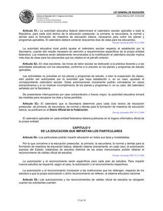 LEY GENERAL DE EDUCACIÓN
               Cámara de Diputados del H. Congreso de la Unión                      Última Reforma DOF 22-06-2006
               Secretaría General
               Secretaría de Servicios Parlamentarios
               Centro de Documentación, Información y Análisis




   Artículo 51.- La autoridad educativa federal determinará el calendario escolar aplicable a toda la
República, para cada ciclo lectivo de la educación preescolar, la primaria, la secundaria, la normal y
demás para la formación de maestros de educación básica, necesarios para cubrir los planes y
programas aplicables. El calendario deberá contener doscientos días de clase para los educandos.
                                                                                Párrafo reformado DOF 10-12-2004

   La autoridad educativa local podrá ajustar el calendario escolar respecto al establecido por la
Secretaría, cuando ello resulte necesario en atención a requerimientos específicos de la propia entidad
federativa. Los maestros serán debidamente remunerados si la modificación al calendario escolar implica
más días de clase para los educandos que los citados en el párrafo anterior.

    Artículo 52.- En días escolares, las horas de labor escolar se dedicarán a la práctica docente y a las
actividades educativas con los educandos, conforme a lo previsto en los planes y programas de estudio
aplicables.

   Las actividades no previstas en los planes y programas de estudio, o bien la suspensión de clases,
sólo podrán ser autorizadas por la autoridad que haya establecido o, en su caso, ajustado el
correspondiente calendario escolar. Estas autorizaciones únicamente podrán concederse en casos
extraordinarios y si no implican incumplimiento de los planes y programas ni, en su caso, del calendario
señalado por la Secretaría.

    De presentarse interrupciones por caso extraordinario o fuerza mayor, la autoridad educativa tomará
las medidas para recuperar los días y horas perdidos.

   Artículo 53.- El calendario que la Secretaría determine para cada ciclo lectivo de educación
preescolar, de primaria, de secundaria, de normal y demás para la formación de maestros de educación
básica, se publicará en el Diario Oficial de la Federación.
                                                                                Párrafo reformado DOF 10-12-2004

    El calendario aplicable en cada entidad federativa deberá publicarse en el órgano informativo oficial de
la propia entidad.

                                       CAPITULO V
                     DE LA EDUCACION QUE IMPARTAN LOS PARTICULARES

   Artículo 54.- Los particulares podrán impartir educación en todos sus tipos y modalidades.

   Por lo que concierne a la educación preescolar, la primaria, la secundaria, la normal y demás para la
formación de maestros de educación básica, deberán obtener previamente, en cada caso, la autorización
expresa del Estado, tratándose de estudios distintos de los antes mencionados podrán obtener el
reconocimiento de validez oficial de estudios.
                                                                                Párrafo reformado DOF 10-12-2004

   La autorización y el reconocimiento serán específicos para cada plan de estudios. Para impartir
nuevos estudios se requerirá, según el caso, la autorización o el reconocimiento respectivos.

   La autorización y el reconocimiento incorporan a las instituciones que los obtengan, respecto de los
estudios a que la propia autorización o dicho reconocimiento se refieren, al sistema educativo nacional.

   Artículo 55.- Las autorizaciones y los reconocimientos de validez oficial de estudios se otorgarán
cuando los solicitantes cuenten:




                                                                 15 de 36
 