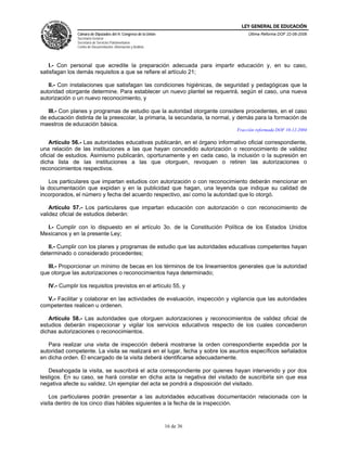 LEY GENERAL DE EDUCACIÓN
               Cámara de Diputados del H. Congreso de la Unión                      Última Reforma DOF 22-06-2006
               Secretaría General
               Secretaría de Servicios Parlamentarios
               Centro de Documentación, Información y Análisis




   I.- Con personal que acredite la preparación adecuada para impartir educación y, en su caso,
satisfagan los demás requisitos a que se refiere el artículo 21;

   II.- Con instalaciones que satisfagan las condiciones higiénicas, de seguridad y pedagógicas que la
autoridad otorgante determine. Para establecer un nuevo plantel se requerirá, según el caso, una nueva
autorización o un nuevo reconocimiento, y

   III.- Con planes y programas de estudio que la autoridad otorgante considere procedentes, en el caso
de educación distinta de la preescolar, la primaria, la secundaria, la normal, y demás para la formación de
maestros de educación básica.
                                                                               Fracción reformada DOF 10-12-2004

    Artículo 56.- Las autoridades educativas publicarán, en el órgano informativo oficial correspondiente,
una relación de las instituciones a las que hayan concedido autorización o reconocimiento de validez
oficial de estudios. Asimismo publicarán, oportunamente y en cada caso, la inclusión o la supresión en
dicha lista de las instituciones a las que otorguen, revoquen o retiren las autorizaciones o
reconocimientos respectivos.

   Los particulares que impartan estudios con autorización o con reconocimiento deberán mencionar en
la documentación que expidan y en la publicidad que hagan, una leyenda que indique su calidad de
incorporados, el número y fecha del acuerdo respectivo, así como la autoridad que lo otorgó.

    Artículo 57.- Los particulares que impartan educación con autorización o con reconocimiento de
validez oficial de estudios deberán:

  I.- Cumplir con lo dispuesto en el artículo 3o. de la Constitución Política de los Estados Unidos
Mexicanos y en la presente Ley;

   II.- Cumplir con los planes y programas de estudio que las autoridades educativas competentes hayan
determinado o considerado procedentes;

   III.- Proporcionar un mínimo de becas en los términos de los lineamientos generales que la autoridad
que otorgue las autorizaciones o reconocimientos haya determinado;

   IV.- Cumplir los requisitos previstos en el artículo 55, y

  V.- Facilitar y colaborar en las actividades de evaluación, inspección y vigilancia que las autoridades
competentes realicen u ordenen.

   Artículo 58.- Las autoridades que otorguen autorizaciones y reconocimientos de validez oficial de
estudios deberán inspeccionar y vigilar los servicios educativos respecto de los cuales concedieron
dichas autorizaciones o reconocimientos.

   Para realizar una visita de inspección deberá mostrarse la orden correspondiente expedida por la
autoridad competente. La visita se realizará en el lugar, fecha y sobre los asuntos específicos señalados
en dicha orden. El encargado de la visita deberá identificarse adecuadamente.

   Desahogada la visita, se suscribirá el acta correspondiente por quienes hayan intervenido y por dos
testigos. En su caso, se hará constar en dicha acta la negativa del visitado de suscribirla sin que esa
negativa afecte su validez. Un ejemplar del acta se pondrá a disposición del visitado.

    Los particulares podrán presentar a las autoridades educativas documentación relacionada con la
visita dentro de los cinco días hábiles siguientes a la fecha de la inspección.



                                                                 16 de 36
 