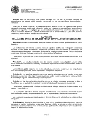 LEY GENERAL DE EDUCACIÓN
               Cámara de Diputados del H. Congreso de la Unión                        Última Reforma DOF 22-06-2006
               Secretaría General
               Secretaría de Servicios Parlamentarios
               Centro de Documentación, Información y Análisis




   Artículo 59.- Los particulares que presten servicios por los que se impartan estudios sin
reconocimiento de validez oficial, deberán mencionarlo en su correspondiente documentación y
publicidad.

   En el caso de educación inicial y de preescolar deberán, además, contar con personal que acredite la
preparación adecuada para impartir educación; contar con instalaciones que satisfagan las condiciones
higiénicas, de seguridad y pedagógicas que la autoridad educativa determine; cumplir los requisitos a que
alude la fracción VII del artículo 12; tomar las medidas a que se refiere el artículo 42; así como facilitar la
inspección y vigilancia de las autoridades competentes.

                                CAPITULO VI
 DE LA VALIDEZ OFICIAL DE ESTUDIOS Y DE LA CERTIFICACION DE CONOCIMIENTOS

  Artículo 60.- Los estudios realizados dentro del sistema educativo nacional tendrán validez en toda la
República.

    Las instituciones del sistema educativo nacional expedirán certificados y otorgarán constancias,
diplomas, títulos o grados académicos a las personas que hayan concluido estudios de conformidad con
los requisitos establecidos en los planes y programas de estudio correspondientes. Dichos certificados,
constancias, diplomas, títulos y grados tendrán validez en toda la República.

   La Secretaría promoverá que los estudios con validez oficial en la República sean reconocidos en el
extranjero.

    Artículo 61.- Los estudios realizados fuera del sistema educativo nacional podrán adquirir validez
oficial, mediante su revalidación, siempre y cuando sean equiparables con estudios realizados dentro de
dicho sistema.

   La revalidación podrá otorgarse por niveles educativos, por grados escolares, o por asignaturas u
otras unidades de aprendizaje, según lo establezca la regulación respectiva.

   Artículo 62.- Los estudios realizados dentro del sistema educativo nacional podrán, en su caso,
declararse equivalentes entre sí por niveles educativos, grados escolares, asignaturas u otras unidades
de aprendizaje, según lo establezca la regulación respectiva.

  Artículo 63.- La Secretaría determinará las normas y criterios generales, aplicables en toda la
República, a que se ajustarán la revalidación, así como la declaración de estudios equivalentes.

    La Secretaría podrá revalidar y otorgar equivalencias de estudios distintos a los mencionados en la
fracción V del artículo 13.

   Las autoridades educativas locales otorgarán revalidaciones y equivalencias únicamente cuando
estén referidas a planes y programas de estudio que se impartan en sus respectivas competencias.

    Las revalidaciones y equivalencia otorgadas en términos del presente artículo tendrán validez en toda
la República.

    Artículo 64.- La Secretaría, por acuerdo de su titular, podrá establecer procedimientos por medio de
los cuales se expidan certificados, constancias, diplomas o títulos a quienes acrediten conocimientos
terminales que correspondan a cierto nivel educativo o grado escolar, adquiridos en forma autodidacta o
a través de la experiencia laboral.



                                                                 17 de 36
 