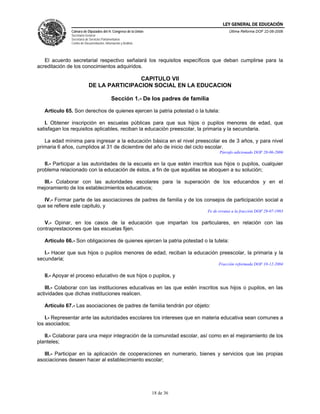 LEY GENERAL DE EDUCACIÓN
               Cámara de Diputados del H. Congreso de la Unión                             Última Reforma DOF 22-06-2006
               Secretaría General
               Secretaría de Servicios Parlamentarios
               Centro de Documentación, Información y Análisis




   El acuerdo secretarial respectivo señalará los requisitos específicos que deban cumplirse para la
acreditación de los conocimientos adquiridos.

                                            CAPITULO VII
                            DE LA PARTICIPACION SOCIAL EN LA EDUCACION

                                             Sección 1.- De los padres de familia

   Artículo 65. Son derechos de quienes ejercen la patria potestad o la tutela:

   I. Obtener inscripción en escuelas públicas para que sus hijos o pupilos menores de edad, que
satisfagan los requisitos aplicables, reciban la educación preescolar, la primaria y la secundaria.

   La edad mínima para ingresar a la educación básica en el nivel preescolar es de 3 años, y para nivel
primaria 6 años, cumplidos al 31 de diciembre del año de inicio del ciclo escolar.
                                                                                      Párrafo adicionado DOF 20-06-2006

   II.- Participar a las autoridades de la escuela en la que estén inscritos sus hijos o pupilos, cualquier
problema relacionado con la educación de éstos, a fin de que aquéllas se aboquen a su solución;

  III.- Colaborar con las autoridades escolares para la superación de los educandos y en el
mejoramiento de los establecimientos educativos;

   IV.- Formar parte de las asociaciones de padres de familia y de los consejos de participación social a
que se refiere este capitulo, y
                                                                                Fe de erratas a la fracción DOF 29-07-1993

   V.- Opinar, en los casos de la educación que impartan los particulares, en relación con las
contraprestaciones que las escuelas fijen.

   Artículo 66.- Son obligaciones de quienes ejercen la patria potestad o la tutela:

   I.- Hacer que sus hijos o pupilos menores de edad, reciban la educación preescolar, la primaria y la
secundaria;
                                                                                      Fracción reformada DOF 10-12-2004

   II.- Apoyar el proceso educativo de sus hijos o pupilos, y

   III.- Colaborar con las instituciones educativas en las que estén inscritos sus hijos o pupilos, en las
actividades que dichas instituciones realicen.

   Artículo 67.- Las asociaciones de padres de familia tendrán por objeto:

    I.- Representar ante las autoridades escolares los intereses que en materia educativa sean comunes a
los asociados;

   II.- Colaborar para una mejor integración de la comunidad escolar, así como en el mejoramiento de los
planteles;

   III.- Participar en la aplicación de cooperaciones en numerario, bienes y servicios que las propias
asociaciones deseen hacer al establecimiento escolar;




                                                                 18 de 36
 