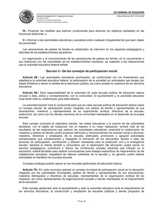 LEY GENERAL DE EDUCACIÓN
               Cámara de Diputados del H. Congreso de la Unión                       Última Reforma DOF 22-06-2006
               Secretaría General
               Secretaría de Servicios Parlamentarios
               Centro de Documentación, Información y Análisis




    IV.- Proponer las medidas que estimen conducentes para alcanzar los objetivos señalados en las
fracciones anteriores, e

    V.- Informar a las autoridades educativas y escolares sobre cualquier irregularidad de que sean objeto
los educandos.

   Las asociaciones de padres de familia se abstendrán de intervenir en los aspectos pedagógicos y
laborales de los establecimientos educativos.

   La organización y el funcionamiento de las asociaciones de padres de familia, en lo concerniente a
sus relaciones con las autoridades de los establecimientos escolares, se sujetarán a las disposiciones
que la autoridad educativa federal señale.

                             Sección 2.- De los consejos de participación social

   Artículo 68.- Las autoridades educativas promoverán, de conformidad con los lineamientos que
establezca la autoridad educativa federal, la participación de la sociedad en actividades que tengan por
objeto fortalecer y elevar la calidad de la educación pública, así como ampliar la cobertura de los servicios
educativos.

   Artículo 69.- Será responsabilidad de la autoridad de cada escuela pública de educación básica
vincular a ésta, activa y constantemente, con la comunidad. El ayuntamiento y la autoridad educativa
local darán toda su colaboración para tales efectos.

   La autoridad escolar hará lo conducente para que en cada escuela pública de educación básica opere
un consejo escolar de participación social, integrado con padres de familia y representantes de sus
asociaciones, maestros y representantes de su organización sindical, directivos de la escuela,
exalumnos, así como con los demás miembros de la comunidad interesados en el desarrollo de la propia
escuela.

    Este consejo conocerá el calendario escolar, las metas educativas y el avance de las actividades
escolares, con el objeto de coadyuvar con el maestro a su mejor realización; tomará nota de los
resultados de las evaluaciones que realicen las autoridades educativas; propiciará la colaboración de
maestros y padres de familia; podrá proponer estímulos y reconocimientos de carácter social a alumnos,
maestros, directivos y empleados de la escuela; estimulará, promoverá y apoyará actividades
extraescolares que complementen y respalden la formación de los educandos; llevará a cabo las
acciones de participación, coordinación y difusión necesarias para la protección civil y la emergencia
escolar; alentará el interés familiar y comunitario por el desempeño del educando; podrá opinar en
asuntos pedagógicos; contribuirá a reducir las condiciones sociales adversas que influyan en la
educación; estará facultado para realizar convocatorias para trabajos específicos de mejoramiento de las
instalaciones escolares; respaldará las labores cotidianas de la escuela y, en general, podrá realizar
actividades en beneficio de la propia escuela.

   Consejos análogos podrán operar en las escuelas particulares de educación básica.

    Artículo 70.- En cada municipio operará un consejo municipal de participación social en la educación
integrado por las autoridades municipales, padres de familia y representantes de sus asociaciones,
maestros distinguidos y directivos de escuelas, representantes de la organización sindical de los
maestros, así como representantes de organizaciones sociales y demás interesados en el mejoramiento
de la educación.

   Este consejo gestionará ante el ayuntamiento y ante la autoridad educativa local el mejoramiento de
los servicios educativos, la construcción y ampliación de escuelas públicas y demás proyectos de


                                                                 19 de 36
 