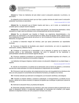 LEY GENERAL DE EDUCACIÓN
               Cámara de Diputados del H. Congreso de la Unión                       Última Reforma DOF 22-06-2006
               Secretaría General
               Secretaría de Servicios Parlamentarios
               Centro de Documentación, Información y Análisis




   Artículo 4.- Todos los habitantes del país deben cursar la educación preescolar, la primaria y la
secundaria.

   Es obligación de los mexicanos hacer que sus hijos o pupilos menores de edad cursen la educación
preescolar, la primaria y la secundaria.
                                                                                 Artículo reformado DOF 10-12-2004

  Artículo 5o.- La educación que el Estado imparta será laica y, por lo tanto, se mantendrá por
completo ajena a cualquier doctrina religiosa.

   Artículo 6o.- La educación que el Estado imparta será gratuita. Las donaciones destinadas a dicha
educación en ningún caso se entenderán como contraprestaciones del servicio educativo.

    Artículo 7o.- La educación que impartan el Estado, sus organismos descentralizados y los
particulares con autorización o con reconocimiento de validez oficial de estudios tendrá, además de los
fines establecidos en el segundo párrafo del artículo 3o. de la Constitución Política de los Estados Unidos
Mexicanos, los siguientes:

  I.- Contribuir al desarrollo integral del individuo, para que ejerza plenamente sus capacidades
humanas;

   II.- Favorecer el desarrollo de facultades para adquirir conocimientos, así como la capacidad de
observación, análisis y reflexión críticos;

   III.- Fortalecer la conciencia de la nacionalidad y de la soberanía, el aprecio por la historia, los
símbolos patrios y las instituciones nacionales, así como la valoración de las tradiciones y
particularidades culturales de las diversas regiones del país;

   IV.- Promover mediante la enseñanza el conocimiento de la pluralidad lingüística de la Nación y el
respeto a los derechos lingüísticos de los pueblos indígenas.

   Los hablantes de lenguas indígenas, tendrán acceso a la educación obligatoria en su propia lengua y
español.
                                                                                Fracción reformada DOF 13-03-2003

   V.- Infundir el conocimiento y la práctica de la democracia como la forma de gobierno y convivencia
que permite a todos participar en la toma de decisiones al mejoramiento de la sociedad;

   VI.- Promover el valor de la justicia, de la observancia de la Ley y de la igualdad de los individuos ante
ésta, así como propiciar el conocimiento de los Derechos Humanos y el respeto a los mismos:

   VII.- Fomentar actitudes que estimulen la investigación y la innovación científicas y tecnológicas:

    VIII.- Impulsar la creación artística y propiciar la adquisición, el enriquecimiento y la difusión de los
bienes y valores de la cultura universal, en especial de aquéllos que constituyen el patrimonio cultural de
la Nación;

   IX.- Estimular la educación física y la práctica del deporte;

   X.- Desarrollar actitudes solidarias en los individuos, para crear conciencia sobre la preservación de la
salud, la planeación familiar y la paternidad responsable, sin menoscabo de la libertad y del respeto
absoluto a la dignidad humana, así como propiciar el rechazo a los vicios;




                                                                 2 de 36
 