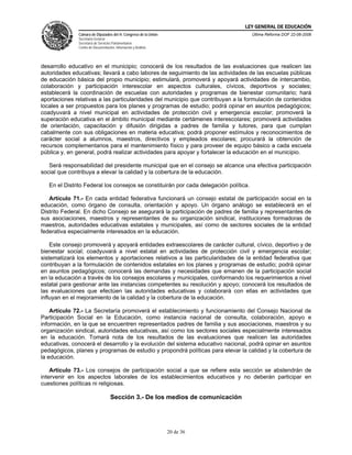 LEY GENERAL DE EDUCACIÓN
              Cámara de Diputados del H. Congreso de la Unión                          Última Reforma DOF 22-06-2006
              Secretaría General
              Secretaría de Servicios Parlamentarios
              Centro de Documentación, Información y Análisis




desarrollo educativo en el municipio; conocerá de los resultados de las evaluaciones que realicen las
autoridades educativas; llevará a cabo labores de seguimiento de las actividades de las escuelas públicas
de educación básica del propio municipio; estimulará, promoverá y apoyará actividades de intercambio,
colaboración y participación interescolar en aspectos culturales, cívicos, deportivos y sociales;
establecerá la coordinación de escuelas con autoridades y programas de bienestar comunitario; hará
aportaciones relativas a las particularidades del municipio que contribuyan a la formulación de contenidos
locales a ser propuestos para los planes y programas de estudio; podrá opinar en asuntos pedagógicos;
coadyuvará a nivel municipal en actividades de protección civil y emergencia escolar; promoverá la
superación educativa en el ámbito municipal mediante certámenes interescolares; promoverá actividades
de orientación, capacitación y difusión dirigidas a padres de familia y tutores, para que cumplan
cabalmente con sus obligaciones en materia educativa; podrá proponer estímulos y reconocimientos de
carácter social a alumnos, maestros, directivos y empleados escolares; procurará la obtención de
recursos complementarios para el mantenimiento físico y para proveer de equipo básico a cada escuela
pública y, en general, podrá realizar actividades para apoyar y fortalecer la educación en el municipio.

   Será responsabilidad del presidente municipal que en el consejo se alcance una efectiva participación
social que contribuya a elevar la calidad y la cobertura de la educación.

   En el Distrito Federal los consejos se constituirán por cada delegación política.

   Artículo 71.- En cada entidad federativa funcionará un consejo estatal de participación social en la
educación, como órgano de consulta, orientación y apoyo. Un órgano análogo se establecerá en el
Distrito Federal. En dicho Consejo se asegurará la participación de padres de familia y representantes de
sus asociaciones, maestros y representantes de su organización sindical, instituciones formadoras de
maestros, autoridades educativas estatales y municipales, así como de sectores sociales de la entidad
federativa especialmente interesados en la educación.

    Este consejo promoverá y apoyará entidades extraescolares de carácter cultural, cívico, deportivo y de
bienestar social; coadyuvará a nivel estatal en actividades de protección civil y emergencia escolar;
sistematizará los elementos y aportaciones relativos a las particularidades de la entidad federativa que
contribuyan a la formulación de contenidos estatales en los planes y programas de estudio; podrá opinar
en asuntos pedagógicos; conocerá las demandas y necesidades que emanen de la participación social
en la educación a través de los consejos escolares y municipales, conformando los requerimientos a nivel
estatal para gestionar ante las instancias competentes su resolución y apoyo; conocerá los resultados de
las evaluaciones que efectúen las autoridades educativas y colaborará con ellas en actividades que
influyan en el mejoramiento de la calidad y la cobertura de la educación.

    Artículo 72.- La Secretaría promoverá el establecimiento y funcionamiento del Consejo Nacional de
Participación Social en la Educación, como instancia nacional de consulta, colaboración, apoyo e
información, en la que se encuentren representados padres de familia y sus asociaciones, maestros y su
organización sindical, autoridades educativas, así como los sectores sociales especialmente interesados
en la educación. Tomará nota de los resultados de las evaluaciones que realicen las autoridades
educativas, conocerá el desarrollo y la evolución del sistema educativo nacional, podrá opinar en asuntos
pedagógicos, planes y programas de estudio y propondrá políticas para elevar la calidad y la cobertura de
la educación.

    Artículo 73.- Los consejos de participación social a que se refiere esta sección se abstendrán de
intervenir en los aspectos laborales de los establecimientos educativos y no deberán participar en
cuestiones políticas ni religiosas.

                                    Sección 3.- De los medios de comunicación




                                                                20 de 36
 