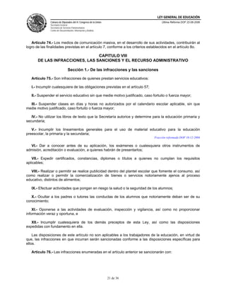 LEY GENERAL DE EDUCACIÓN
               Cámara de Diputados del H. Congreso de la Unión                        Última Reforma DOF 22-06-2006
               Secretaría General
               Secretaría de Servicios Parlamentarios
               Centro de Documentación, Información y Análisis




   Artículo 74.- Los medios de comunicación masiva, en el desarrollo de sus actividades, contribuirán al
logro de las finalidades previstas en el artículo 7, conforme a los criterios establecidos en el artículo 8o.

                                 CAPITULO VIII
       DE LAS INFRACCIONES, LAS SANCIONES Y EL RECURSO ADMINISTRATIVO

                                 Sección 1.- De las infracciones y las sanciones

   Artículo 75.- Son infracciones de quienes prestan servicios educativos:

   I.- Incumplir cualesquiera de las obligaciones previstas en el artículo 57;

   II.- Suspender el servicio educativo sin que medie motivo justificado, caso fortuito o fuerza mayor;

  III.- Suspender clases en días y horas no autorizados por el calendario escolar aplicable, sin que
medie motivo justificado, caso fortuito o fuerza mayor;

   IV.- No utilizar los libros de texto que la Secretaría autorice y determine para la educación primaria y
secundaria;

   V.- Incumplir los lineamientos generales para el uso de material educativo para la educación
preescolar, la primaria y la secundaria;
                                                                                 Fracción reformada DOF 10-12-2004

  VI.- Dar a conocer antes de su aplicación, los exámenes o cualesquiera otros instrumentos de
admisión, acreditación o evaluación, a quienes habrán de presentarlos;

    VII.- Expedir certificados, constancias, diplomas o títulos a quienes no cumplan los requisitos
aplicables;

   VIII.- Realizar o permitir se realice publicidad dentro del plantel escolar que fomente el consumo, así
como realizar o permitir la comercialización de bienes o servicios notoriamente ajenos al proceso
educativo, distintos de alimentos;

   IX.- Efectuar actividades que pongan en riesgo la salud o la seguridad de los alumnos;

   X.- Ocultar a los padres o tutores las conductas de los alumnos que notoriamente deban ser de su
conocimiento;

    XI.- Oponerse a las actividades de evaluación, inspección y vigilancia, así como no proporcionar
información veraz y oportuna, e

   XII.- Incumplir cualesquiera de los demás preceptos de esta Ley, así como las disposiciones
expedidas con fundamento en ella.

    Las disposiciones de este artículo no son aplicables a los trabajadores de la educación, en virtud de
que, las infracciones en que incurran serán sancionadas conforme a las disposiciones específicas para
ellos.

   Artículo 76.- Las infracciones enumeradas en el artículo anterior se sancionarán con:




                                                                 21 de 36
 