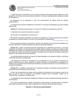 LEY GENERAL DE EDUCACIÓN
               Cámara de Diputados del H. Congreso de la Unión                          Última Reforma DOF 22-06-2006
               Secretaría General
               Secretaría de Servicios Parlamentarios
               Centro de Documentación, Información y Análisis




   I.- Multa hasta por el equivalente a cinco mil veces el salario mínimo general diario vigente en el área
geográfica y en la fecha en que se cometa la infracción. Las multas impuestas podrán duplicarse en caso
de reincidencia, o

   II.- Revocación de la autorización o retiro del reconocimiento de validez oficial de estudios
correspondiente.

   La imposición de la sanción establecida en la fracción II no excluye la posibilidad de que sea impuesta
alguna multa.

   Artículo 77.- Además de las previstas en el artículo 75, también son infracciones a esta Ley:

   I.- Ostentarse como plantel incorporado sin estarlo;

   II.- Incumplir con lo dispuesto en el artículo 59, e

   III.- Impartir la educación preescolar, la primaria, la secundaria, la normal y demás para la formación
de maestros de educación básica, sin contar con la autorización correspondiente.
                                                                                   Fracción reformada DOF 10-12-2004

    En los supuestos previstos en este artículo, además de la aplicación de las sanciones señaladas en la
fracción I del artículo 76, podrá procederse a la clausura del plantel respectivo.

    Artículo 78.- Cuando la autoridad educativa responsable de la prestación del servicio, o que haya
otorgado la autorización o el reconocimiento de validez oficial de estudios, considere que existen causas
justificadas que ameriten la imposición de sanciones, lo hará del conocimiento del presunto infractor para
que, dentro de un plazo de quince días naturales, manifieste lo que a su derecho convenga y proporcione
los datos y documentos que le sean requeridos.

   La autoridad dictará resolución con base en los datos aportados por el presunto infractor y las demás
constancias que obre en el expediente.

    Para determinar la sanción se considerarán las circunstancias en que se cometió la infracción, los
daños y perjuicios que se hayan producido o puedan producirse a los educandos, la gravedad de la
infracción, las condiciones socio-económicas del infractor, el carácter intencional o no de la infracción y si
se trata de reincidencia.

   Artículo 79.- La negativa o revocación de la autorización otorgada a particulares produce efectos de
clausura del servicio educativo de que se trate.

   El retiro del reconocimiento de validez oficial se referirá a los estudios que se impartan a partir de la
fecha en que se dicte la resolución. Los realizados mientras que la institución contaba con el
reconocimiento, mantendrán su validez oficial.

    La autoridad que dicte la resolución adoptará las medidas que sean necesarias para evitar perjuicios a
los educandos.

   En el caso de autorizaciones, cuando la revocación se dicte durante un ejercicio lectivo, la institución
podrá seguir funcionando, a juicio y bajo la vigilancia de la autoridad, hasta que aquél concluya.

                                          Sección 2.- Del recurso administrativo




                                                                 22 de 36
 