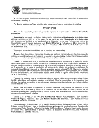 LEY GENERAL DE EDUCACIÓN
               Cámara de Diputados del H. Congreso de la Unión                       Última Reforma DOF 22-06-2006
               Secretaría General
               Secretaría de Servicios Parlamentarios
               Centro de Documentación, Información y Análisis




    III.- Que de otorgarse no implique la continuación o consumación de actos u omisiones que ocasionen
infracciones a esta Ley, y

   IV.- Que no ocasionen daños o perjuicios a los educandos o terceros en términos de esta Ley.

                                                                 TRANSITORIOS

  Primero.- La presente Ley entrará en vigor al día siguiente de su publicación en el Diario Oficial de la
Federación.

    Segundo.- Se abrogan la Ley Federal de Educación, publicada en el Diario Oficial de la Federación
el 29 de noviembre de 1973; la Ley del Ahorro Escolar, publicada en el Diario Oficial de la Federación
el 7 de septiembre de 1945; la Ley que Establece la Educación Normal para Profesores de Centros de
Capacitación para el Trabajo, publicada en el Diario Oficial de la Federación el 20 de diciembre de
1963, y la Ley Nacional de Educación para Adultos publicada en el Diario Oficial de la Federación el 31
de diciembre de 1975.

   Se derogan las demás disposiciones que se opongan a la presente Ley.

   Tercero.- Las disposiciones normativas derivadas de las leyes mencionadas en el artículo segundo
anterior se seguirán aplicando, en lo que no se opongan a la presente Ley, hasta en tanto las autoridades
educativas competentes expidan la normatividad a que se refiere esta Ley.

   Cuarto.- El proceso para que el gobierno del Distrito Federal se encargue de la prestación de los
servicios de educación inicial, básica incluyendo la indígena- y especial en el propio Distrito, se llevará a
cabo en los términos y fecha que se acuerde con la organización sindical. A partir de la entrada en vigor
de la presente Ley y hasta la conclusión del proceso antes citado, las atribuciones relativas a la
educación inicial, básica incluyendo la Indígena- y especial que los artículos 11, 13, 14 y demás señalan
para las autoridades educativas locales en sus respectivas competencias corresponderán, en el Distrito
Federal, a la Secretaría. A la conclusión del proceso citado entrará en vigor el primer párrafo del artículo
16 de la presente Ley.

    Quinto.- Los servicios para la formación de maestros a cargo de las autoridades educativas locales
tendrán, además de las finalidades previstas en el artículo 20 de la presente Ley, la de regularizar, con
nivel de licenciatura, a maestros en servicio que por cualquier circunstancia tengan un nivel de estudios
distinto de dicho nivel.

   Sexto.- Las autoridades competentes se obligan a respetar íntegramente los derechos de los
trabajadores de la educación y reconocer la titularidad de las relaciones laborales colectivas de su
organización sindical en los términos de su registro vigente y de acuerdo con las disposiciones legales
correspondientes al expedir esta Ley.

   México, D. F., a 9 de julio de 1993. Dip. Juan Ramiro Robledo Ruiz, Presidente.- Sen. Mauricio
Valdés Rodríguez, Presidente.- Dip. Luis Moreno Bustamante, Secretario. - Sen. Ramón Serrano
Ahumada, Secretario.- Rúbricas."

   En cumplimiento de lo dispuesto por la fracción I del artículo 89 de la Constitución Política de los
Estados Unidos Mexicanos y para su debida publicación y observancia, expido el presente Decreto en la
residencia del Poder Ejecutivo Federal, en la Ciudad de México, Distrito Federal, a los doce días del mes
de julio de 1993.- Carlos Salinas de Gortari.- Rúbrica.- El Secretario de Gobernación, José Patrocinio
González Blanco Garrido. - Rúbrica.




                                                                    24 de 36
 