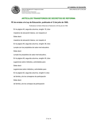 LEY GENERAL DE EDUCACIÓN
                Cámara de Diputados del H. Congreso de la Unión                                             Última Reforma DOF 22-06-2006
                Secretaría General
                Secretaría de Servicios Parlamentarios
                Centro de Documentación, Información y Análisis




                ARTÍCULOS TRANSITORIOS DE DECRETOS DE REFORMA

FE de erratas a la Ley de Educación, publicada el 13 de julio de 1993.
                                   Publicada en el Diario Oficial de la Federación el 29 de julio de 1993

  En la página 44, segunda columna, renglón 18, dice:

  maestros de educación básica, con respecto al

  Debe decir:

  maestros de educación básica, con respeto al

  En la página 49, segunda columna, renglón 38, dice:

  cumple con los propósitos de cada nivel educativo.

  Debe decir:

  cumple los propósitos de cada nivel educativo.

  En la página 49, segunda columna, renglón 45, dice:

  sugerencia sobre métodos y actividades para

  Debe decir:

  sugerencias sobre métodos y actividades para

  En la página 52, segunda columna, renglón 9, dice:

  de familia y de los consejeros de participación

  Debe decir:

  de familia y de los consejos de participación




                                                                  25 de 36
 